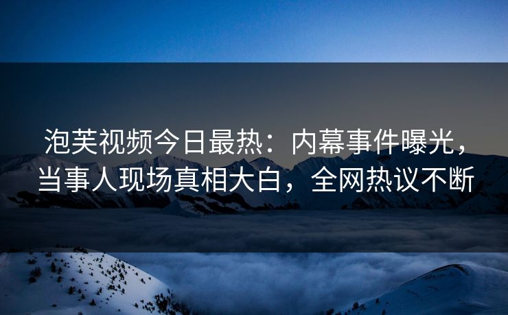 泡芙视频今日最热：内幕事件曝光，当事人现场真相大白，全网热议不断