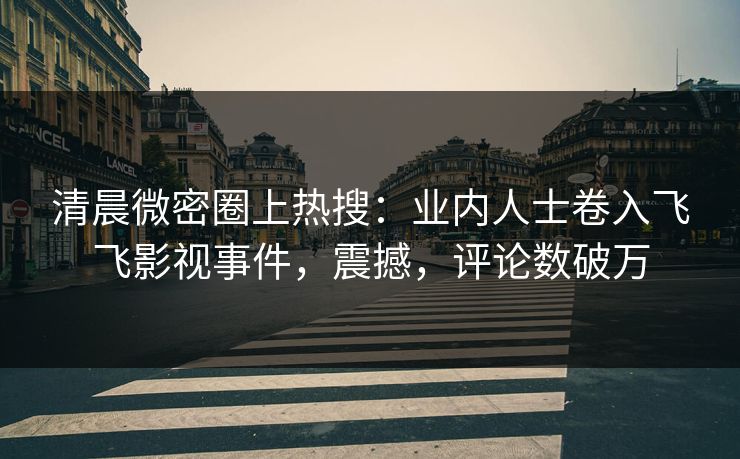 清晨微密圈上热搜：业内人士卷入飞飞影视事件，震撼，评论数破万