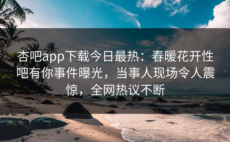 杏吧app下载今日最热：春暖花开性吧有你事件曝光，当事人现场令人震惊，全网热议不断