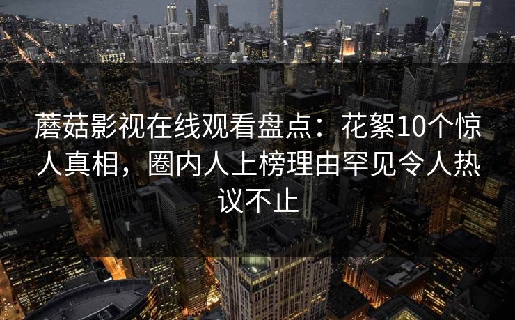 蘑菇影视在线观看盘点：花絮10个惊人真相，圈内人上榜理由罕见令人热议不止