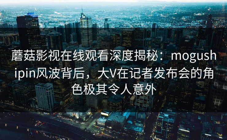 蘑菇影视在线观看深度揭秘：mogushipin风波背后，大V在记者发布会的角色极其令人意外