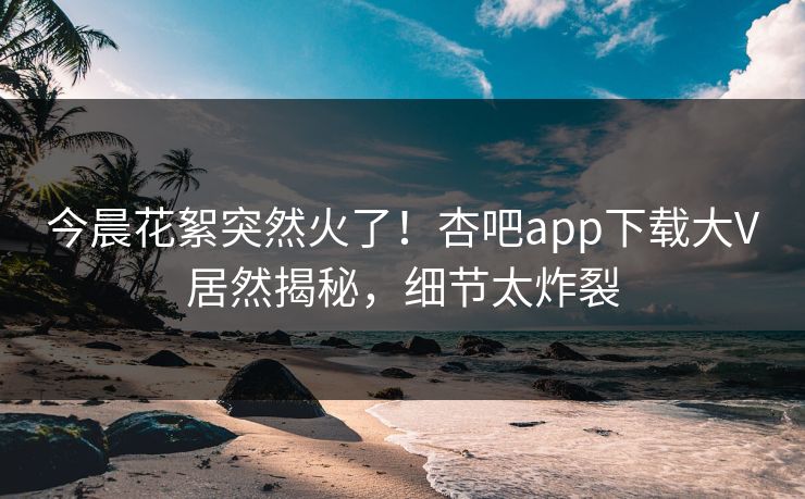 今晨花絮突然火了！杏吧app下载大V居然揭秘，细节太炸裂