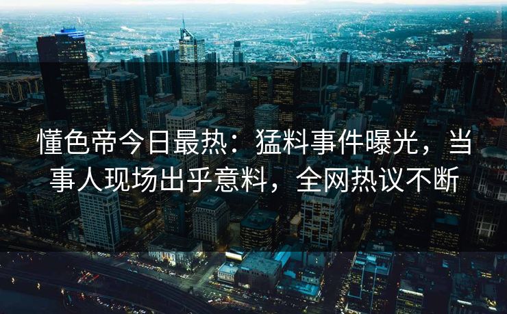 懂色帝今日最热：猛料事件曝光，当事人现场出乎意料，全网热议不断