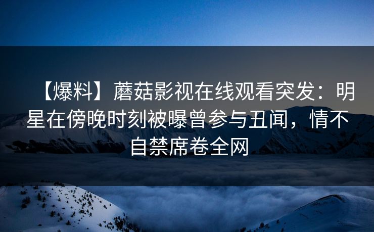 【爆料】蘑菇影视在线观看突发：明星在傍晚时刻被曝曾参与丑闻，情不自禁席卷全网