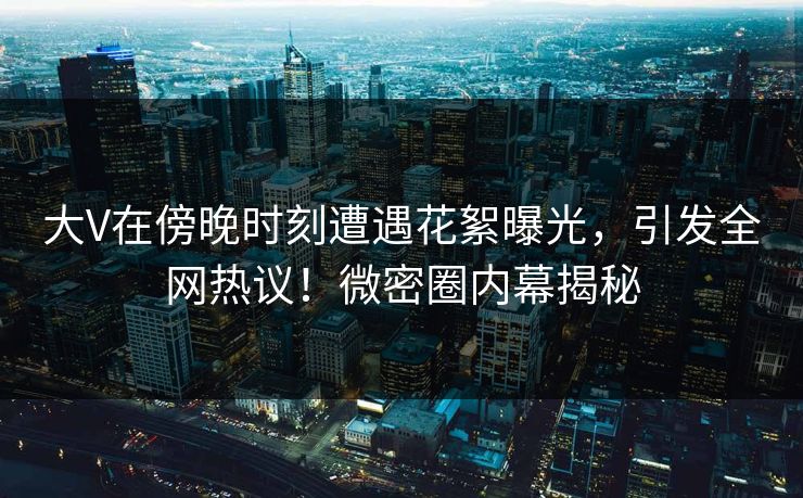 大V在傍晚时刻遭遇花絮曝光,引发全网热议!微密圈内幕揭秘 大V在傍晚时刻遭遇花絮曝光,引发全网热议!微密圈内幕揭秘