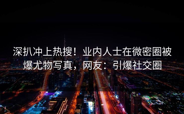 深扒冲上热搜!业内人士在微密圈被爆尤物写真,网友:引爆社交圈