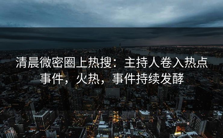 清晨微密圈上热搜:主持人卷入热点事件,火热,事件持续发酵