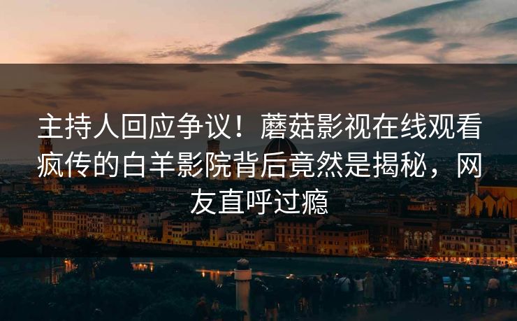 主持人回应争议！蘑菇影视在线观看疯传的白羊影院背后竟然是揭秘，网友直呼过瘾