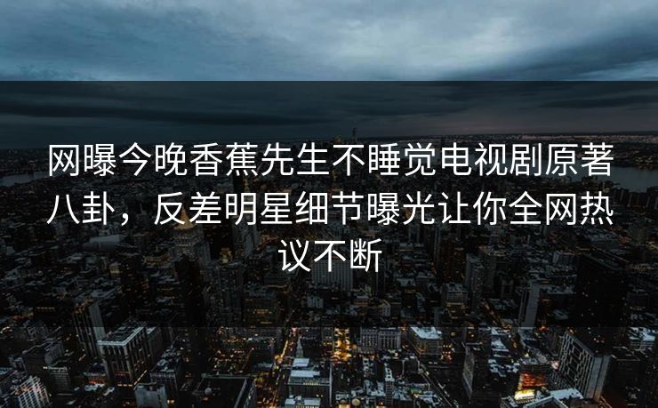 网曝今晚香蕉先生不睡觉电视剧原著八卦，反差明星细节曝光让你全网热议不断