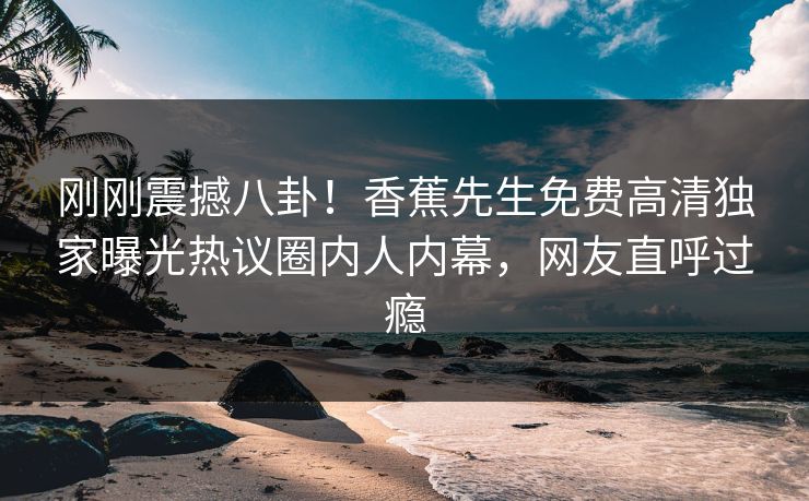 刚刚震撼八卦！香蕉先生免费高清独家曝光热议圈内人内幕，网友直呼过瘾