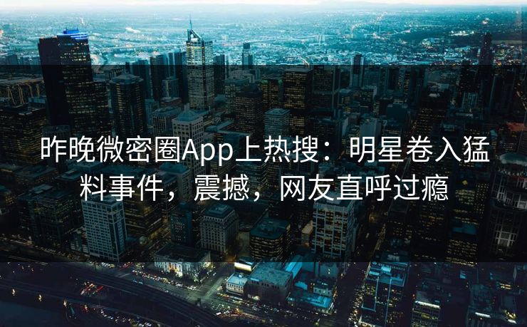 昨晚微密圈App上热搜：明星卷入猛料事件，震撼，网友直呼过瘾