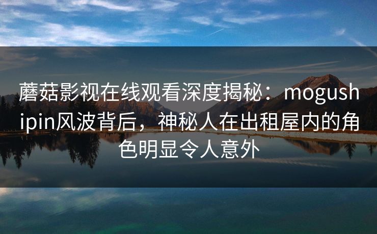 蘑菇影视在线观看深度揭秘：mogushipin风波背后，神秘人在出租屋内的角色明显令人意外