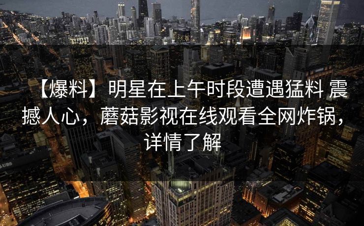 【爆料】明星在上午时段遭遇猛料 震撼人心，蘑菇影视在线观看全网炸锅，详情了解