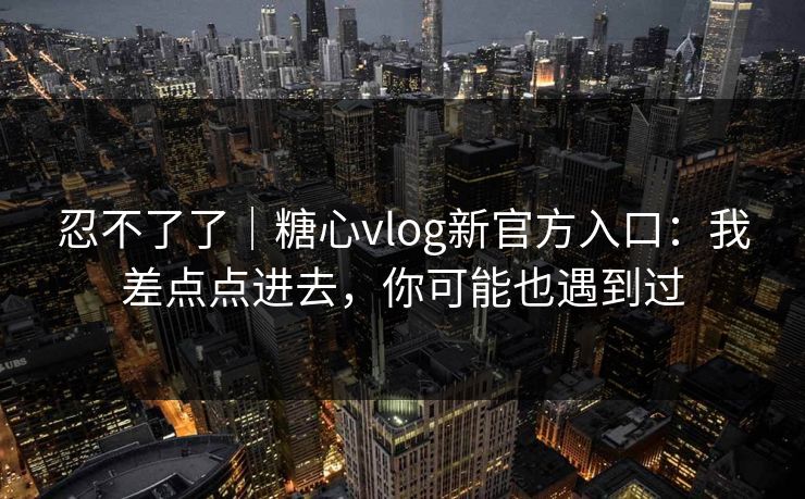 忍不了了｜糖心vlog新官方入口：我差点点进去，你可能也遇到过