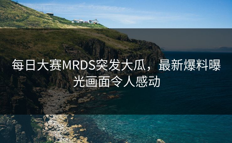 每日大赛MRDS突发大瓜，最新爆料曝光画面令人感动