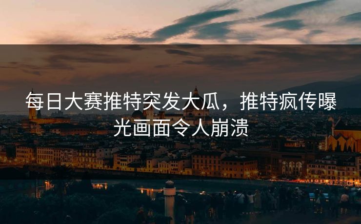每日大赛推特突发大瓜，推特疯传曝光画面令人崩溃