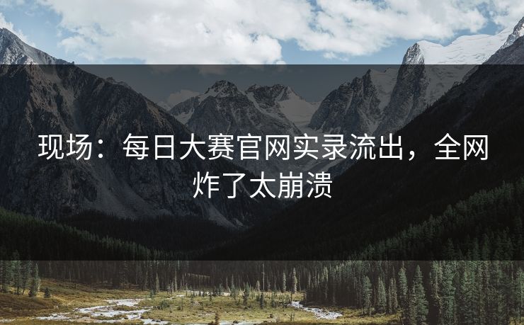 现场：每日大赛官网实录流出，全网炸了太崩溃