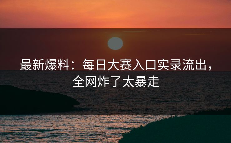 最新爆料：每日大赛入口实录流出，全网炸了太暴走