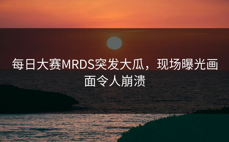 每日大赛MRDS突发大瓜，现场曝光画面令人崩溃