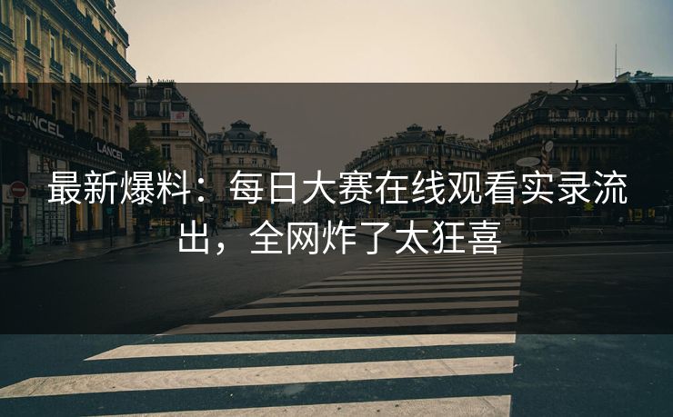 最新爆料：每日大赛在线观看实录流出，全网炸了太狂喜