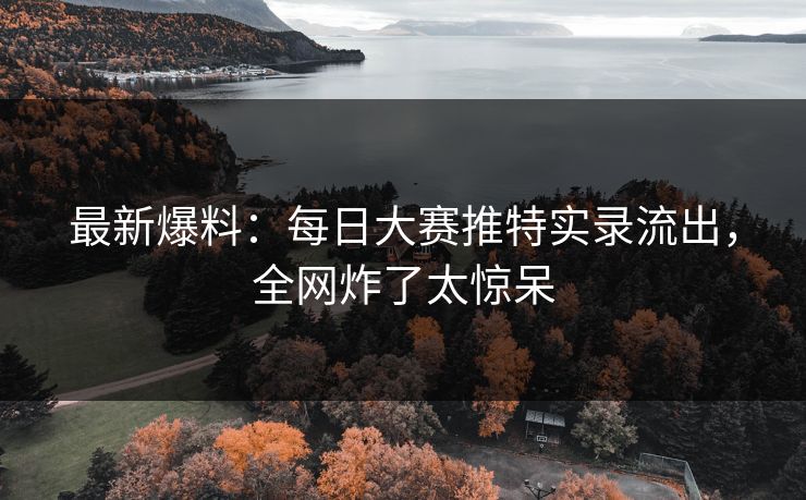 最新爆料：每日大赛推特实录流出，全网炸了太惊呆