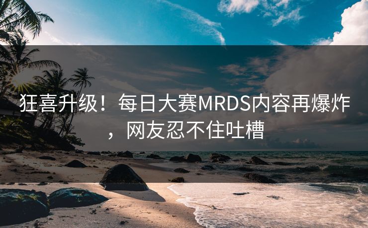狂喜升级！每日大赛MRDS内容再爆炸，网友忍不住吐槽