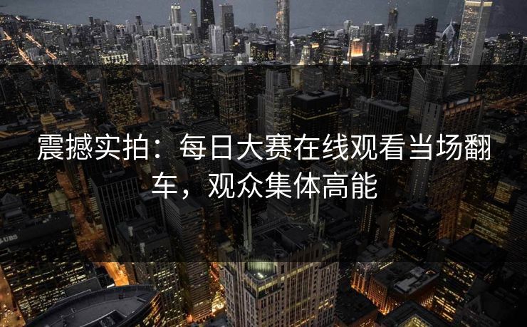 震撼实拍：每日大赛在线观看当场翻车，观众集体高能