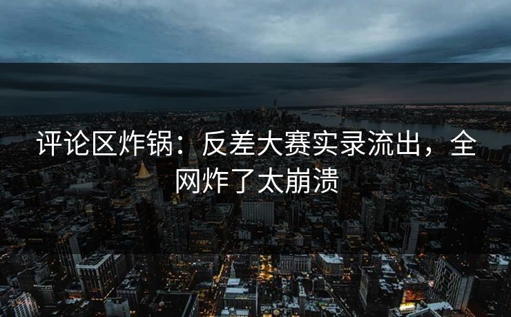 评论区炸锅：反差大赛实录流出，全网炸了太崩溃