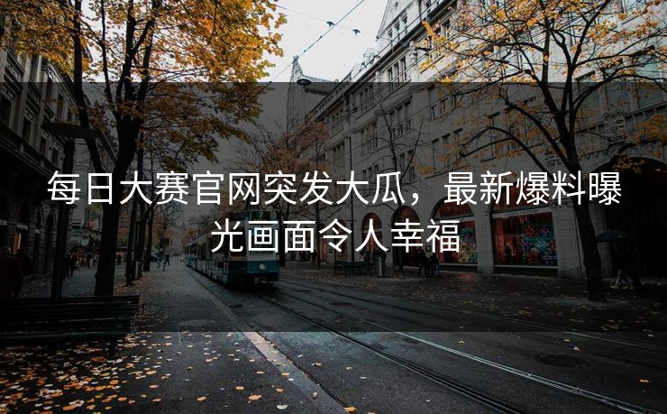 每日大赛官网突发大瓜，最新爆料曝光画面令人幸福