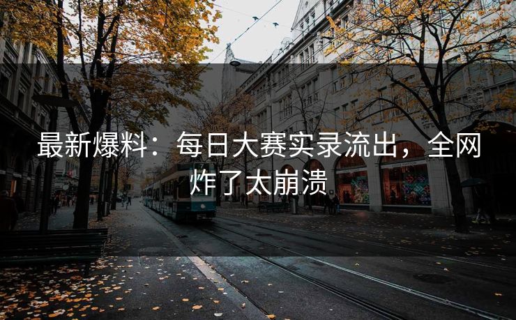 最新爆料：每日大赛实录流出，全网炸了太崩溃