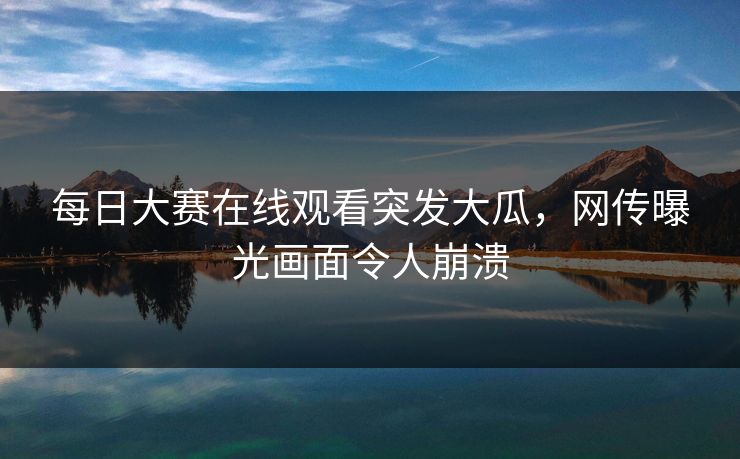 每日大赛在线观看突发大瓜，网传曝光画面令人崩溃