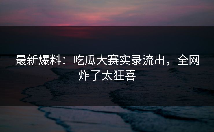 最新爆料：吃瓜大赛实录流出，全网炸了太狂喜