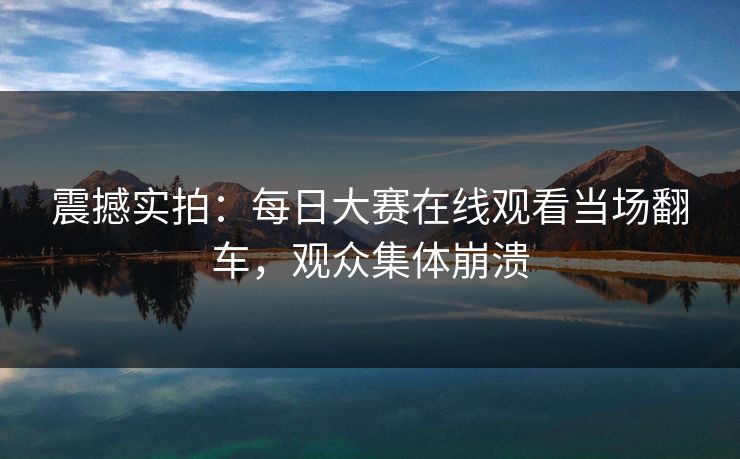 震撼实拍：每日大赛在线观看当场翻车，观众集体崩溃