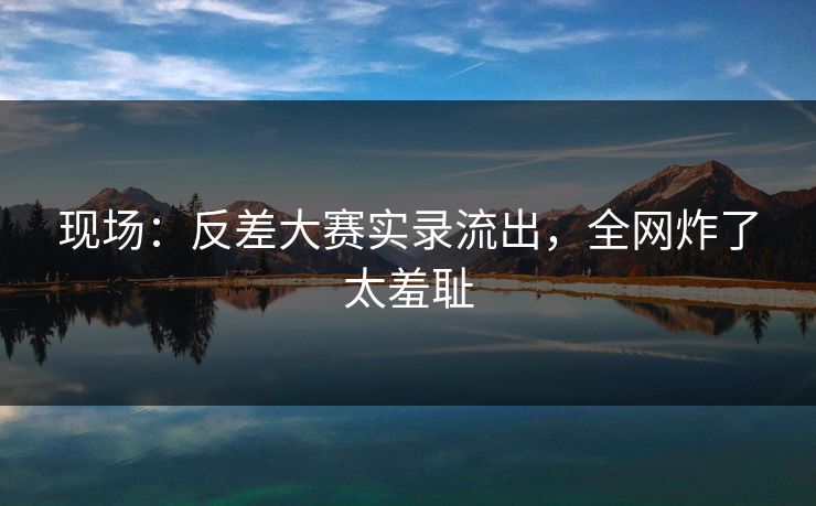 现场：反差大赛实录流出，全网炸了太羞耻