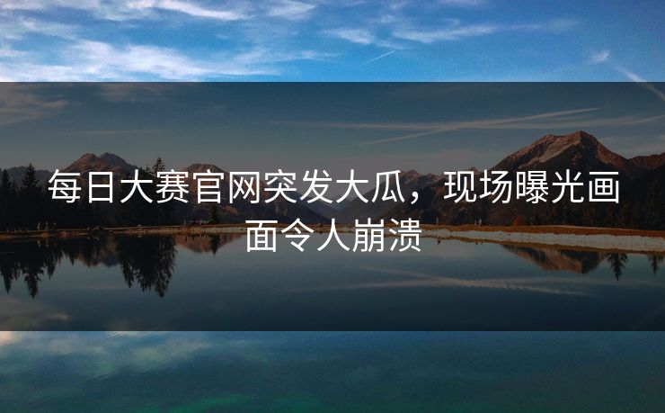 每日大赛官网突发大瓜，现场曝光画面令人崩溃