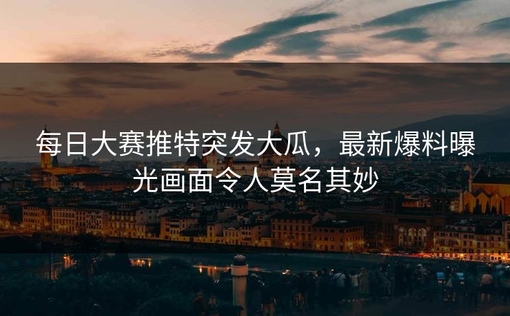 每日大赛推特突发大瓜，最新爆料曝光画面令人莫名其妙