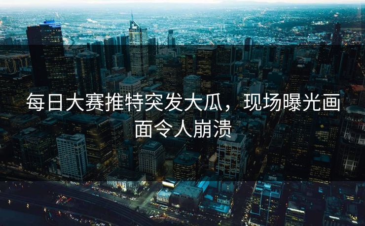 每日大赛推特突发大瓜，现场曝光画面令人崩溃