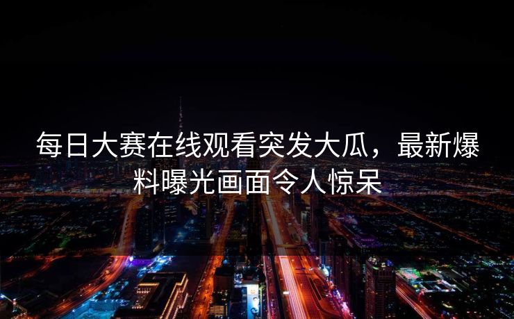 每日大赛在线观看突发大瓜，最新爆料曝光画面令人惊呆