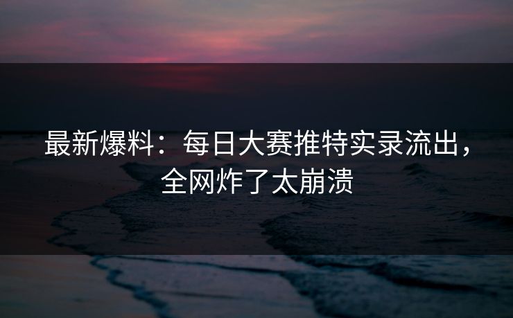 最新爆料：每日大赛推特实录流出，全网炸了太崩溃