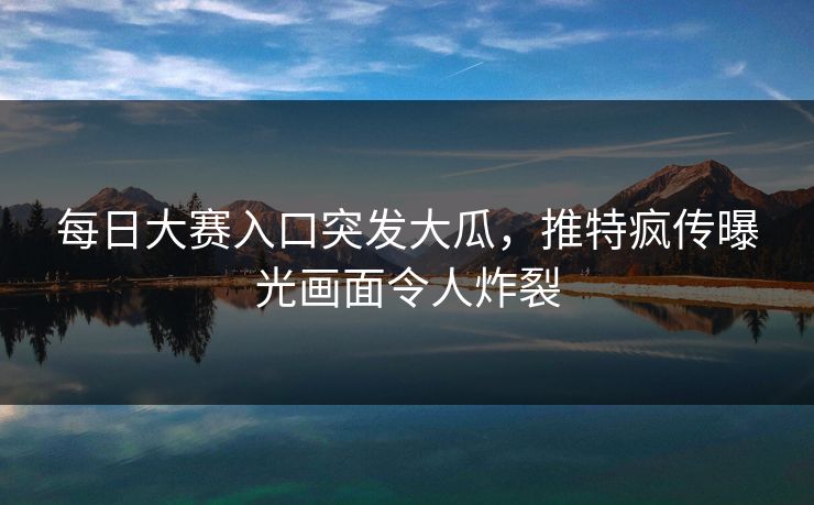 每日大赛入口突发大瓜，推特疯传曝光画面令人炸裂