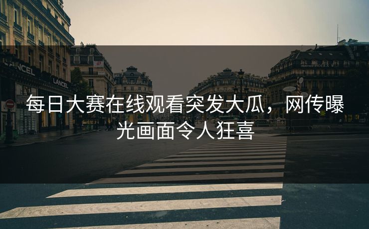 每日大赛在线观看突发大瓜，网传曝光画面令人狂喜