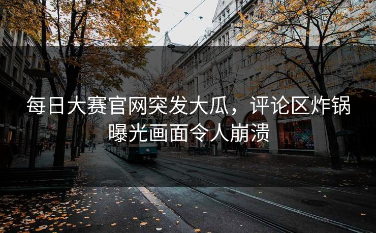 每日大赛官网突发大瓜，评论区炸锅曝光画面令人崩溃
