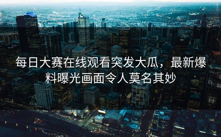 每日大赛在线观看突发大瓜，最新爆料曝光画面令人莫名其妙