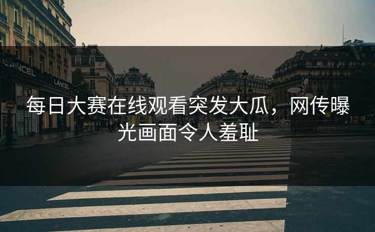 每日大赛在线观看突发大瓜，网传曝光画面令人羞耻