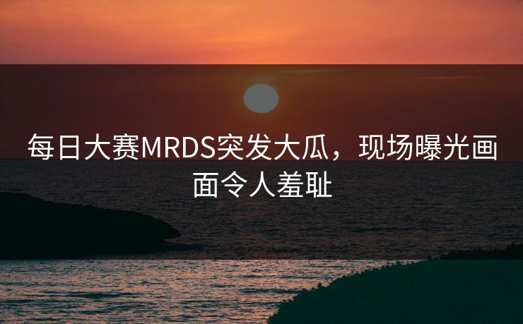 每日大赛MRDS突发大瓜，现场曝光画面令人羞耻