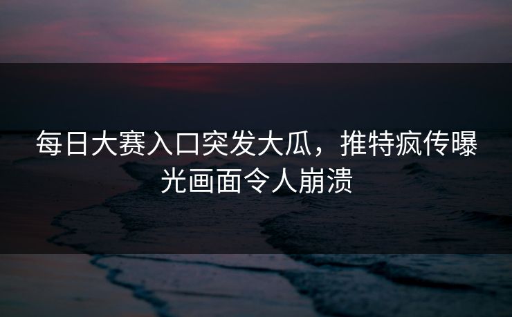 每日大赛入口突发大瓜，推特疯传曝光画面令人崩溃