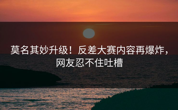 莫名其妙升级！反差大赛内容再爆炸，网友忍不住吐槽