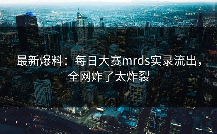 最新爆料：每日大赛mrds实录流出，全网炸了太炸裂