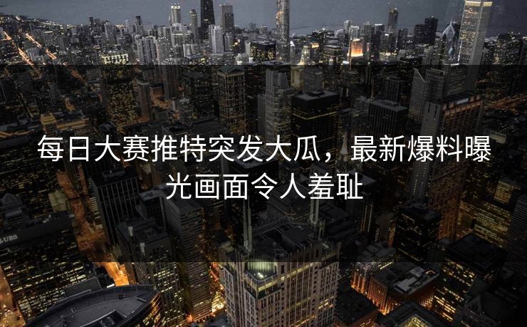 每日大赛推特突发大瓜，最新爆料曝光画面令人羞耻