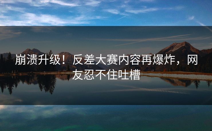 崩溃升级！反差大赛内容再爆炸，网友忍不住吐槽